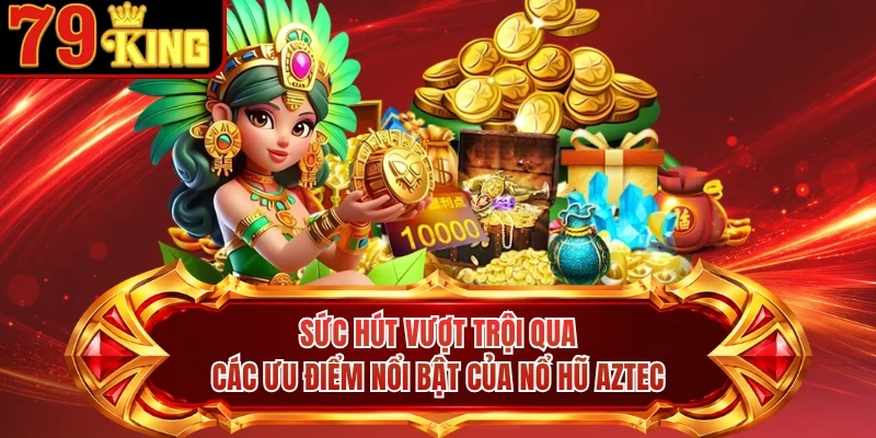 Sức hút vượt trội qua các ưu điểm nổi bật của nổ hũ Aztec